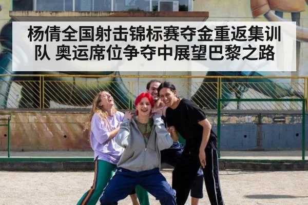 杨倩全国射击锦标赛夺金重返集训队 奥运席位争夺中展望巴黎之路