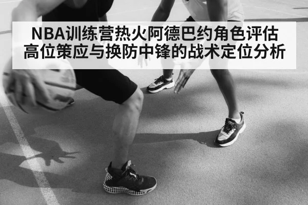 NBA训练营热火阿德巴约角色评估 高位策应与换防中锋的战术定位分析