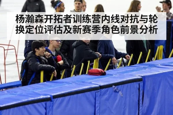 杨瀚森开拓者训练营内线对抗与轮换定位评估及新赛季角色前景分析